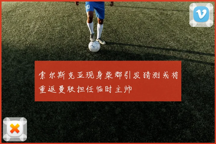 索尔斯克亚现身柴郡引发猜测或将重返曼联担任临时主帅