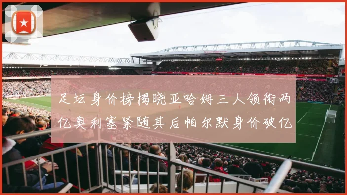 足坛身价榜揭晓亚哈姆三人领衔两亿奥利塞紧随其后帕尔默身价破亿