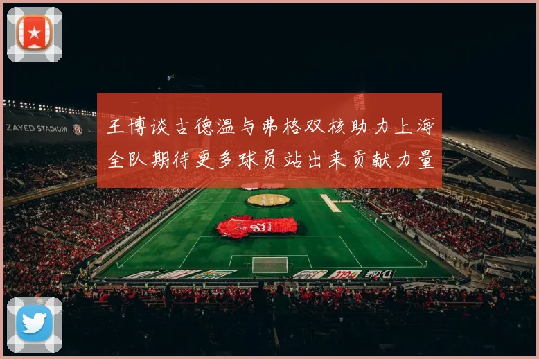 王博谈古德温与弗格双核助力上海全队期待更多球员站出来贡献力量