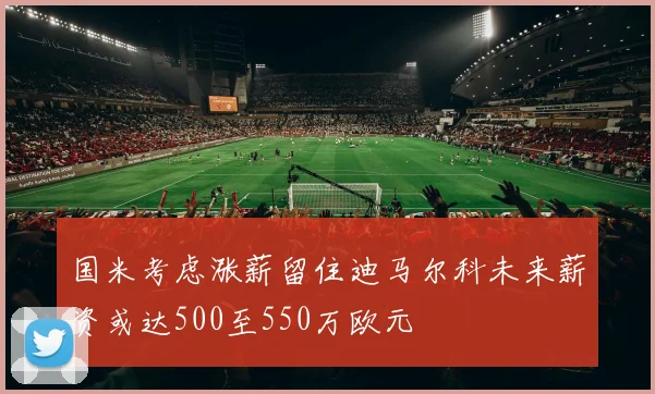 国米考虑涨薪留住迪马尔科未来薪资或达500至550万欧元