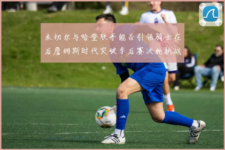 米切尔与哈登联手能否引领骑士在后詹姆斯时代突破季后赛次轮挑战