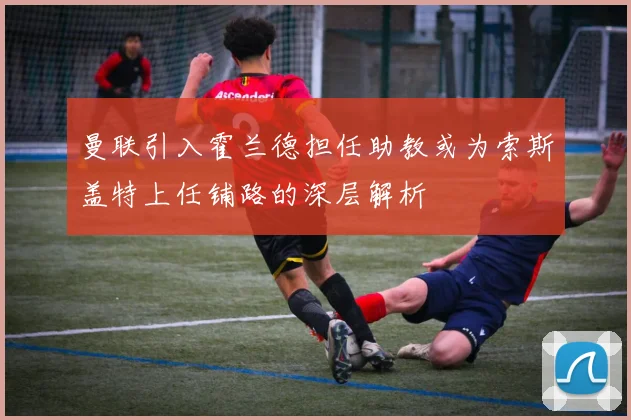 曼联引入霍兰德担任助教或为索斯盖特上任铺路的深层解析