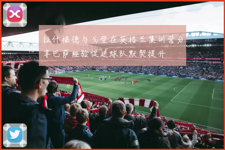 拉什福德与戈登在英格兰集训营分享巴萨经验促进球队默契提升