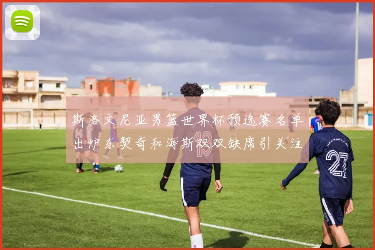斯洛文尼亚男篮世界杯预选赛名单出炉东契奇和海斯双双缺席引关注