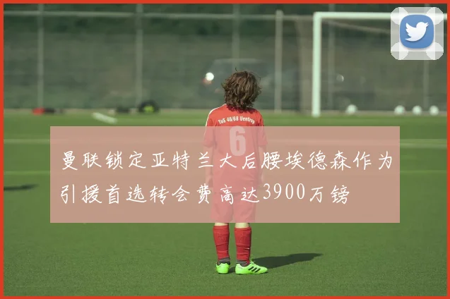 曼联锁定亚特兰大后腰埃德森作为引援首选转会费高达3900万镑