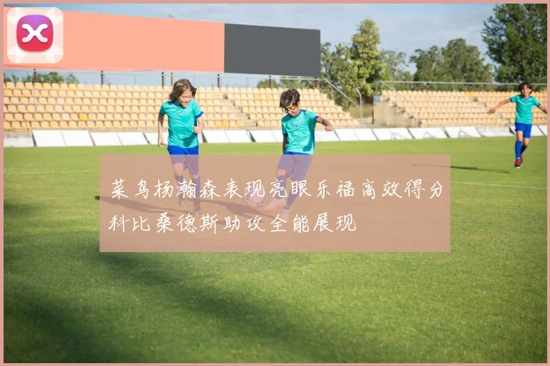 菜鸟杨瀚森表现亮眼乐福高效得分科比桑德斯助攻全能展现