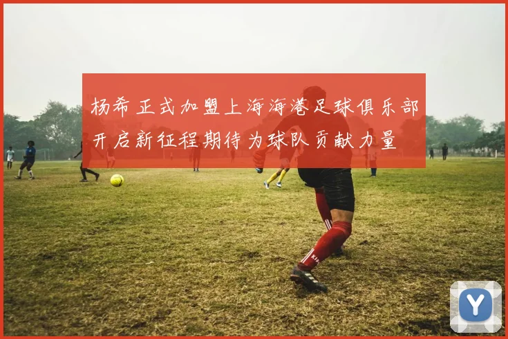 杨希正式加盟上海海港足球俱乐部开启新征程期待为球队贡献力量