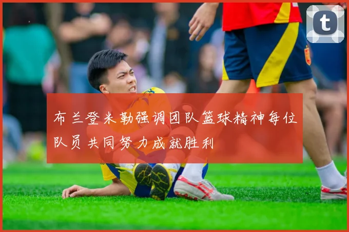 布兰登米勒强调团队篮球精神每位队员共同努力成就胜利