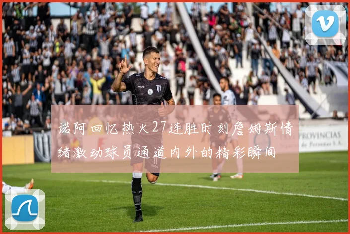 诺阿回忆热火27连胜时刻詹姆斯情绪激动球员通道内外的精彩瞬间
