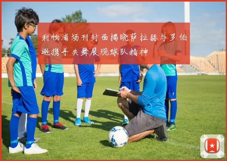 利物浦场刊封面揭晓萨拉赫与罗伯逊携手共舞展现球队精神