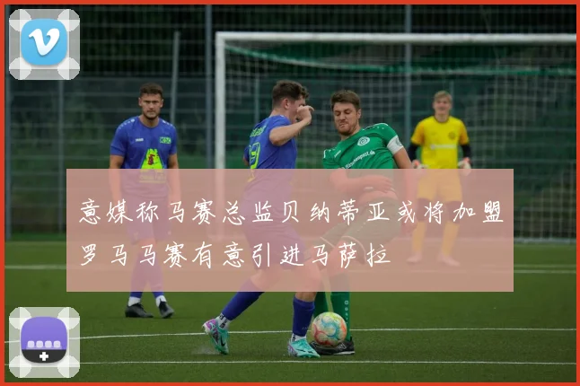 意媒称马赛总监贝纳蒂亚或将加盟罗马马赛有意引进马萨拉