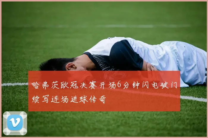 哈弗茨欧冠决赛开场6分钟闪电破门续写连场进球传奇