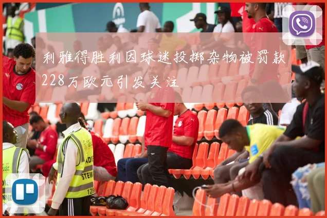 利雅得胜利因球迷投掷杂物被罚款228万欧元引发关注