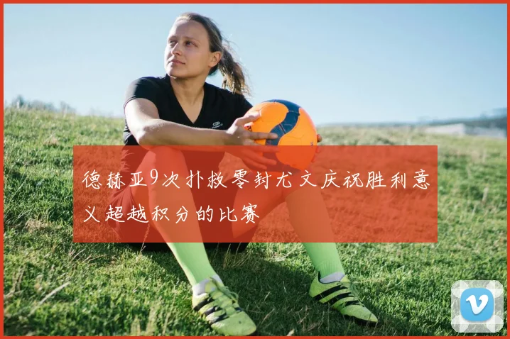 德赫亚9次扑救零封尤文庆祝胜利意义超越积分的比赛