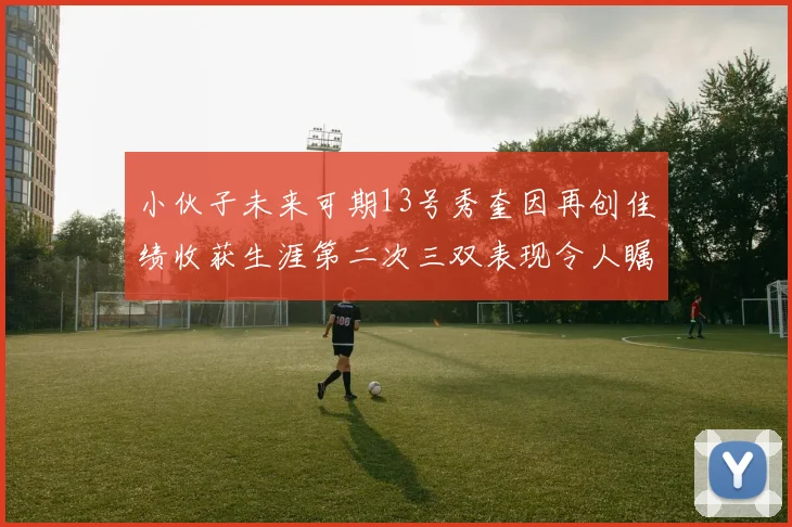 小伙子未来可期13号秀奎因再创佳绩收获生涯第二次三双表现令人瞩目