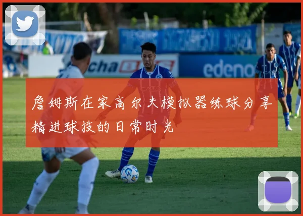 詹姆斯在家高尔夫模拟器练球分享精进球技的日常时光