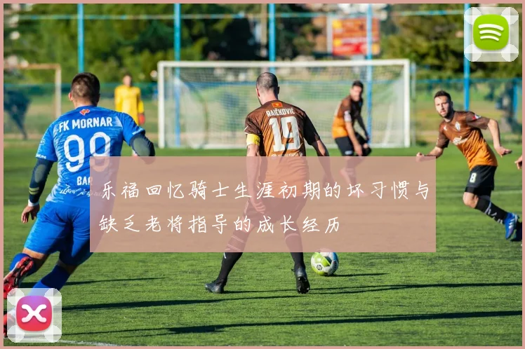 乐福回忆骑士生涯初期的坏习惯与缺乏老将指导的成长经历