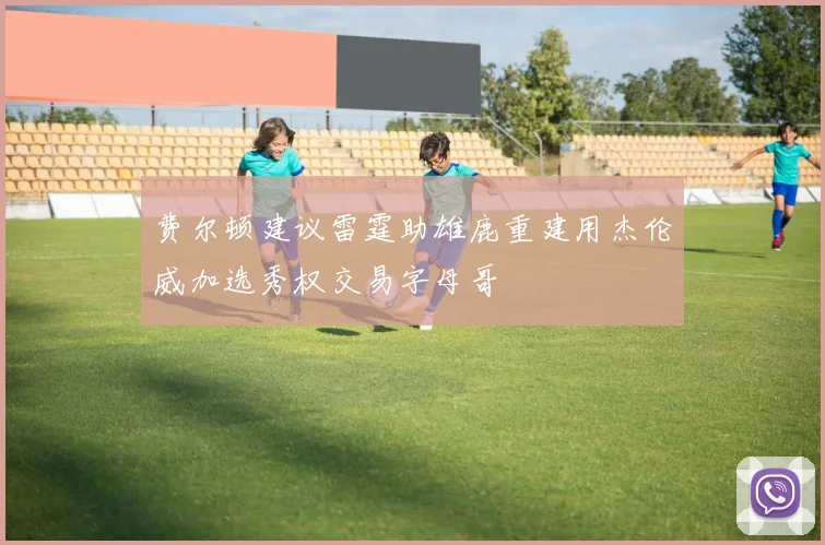 费尔顿建议雷霆助雄鹿重建用杰伦威加选秀权交易字母哥
