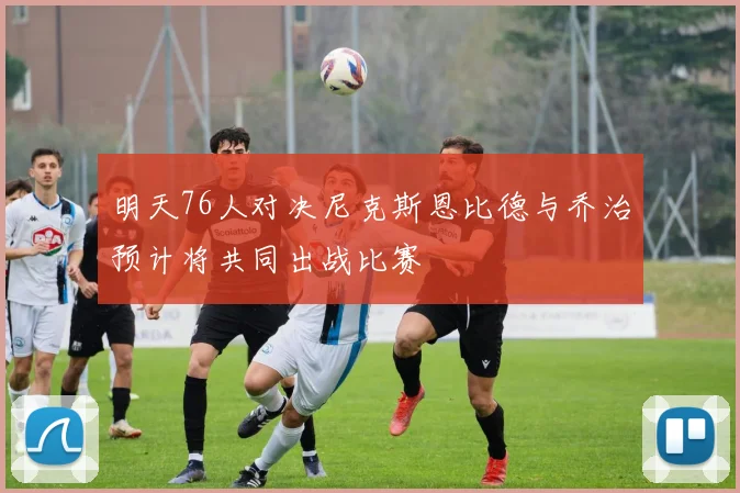 明天76人对决尼克斯恩比德与乔治预计将共同出战比赛