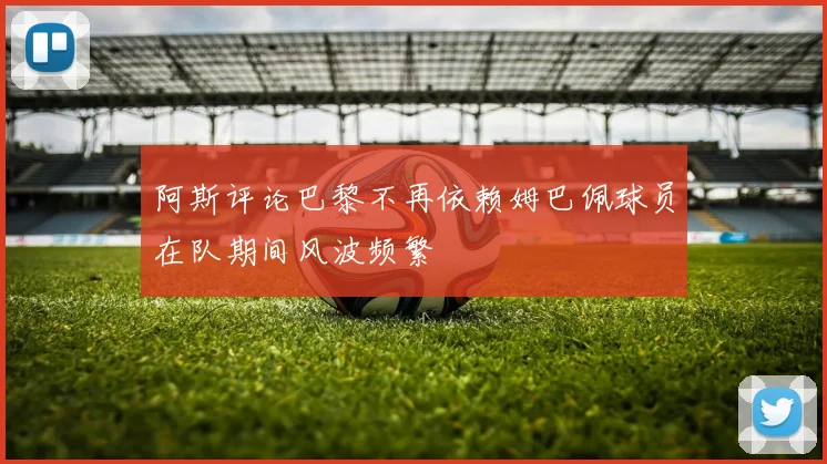 阿斯评论巴黎不再依赖姆巴佩球员在队期间风波频繁