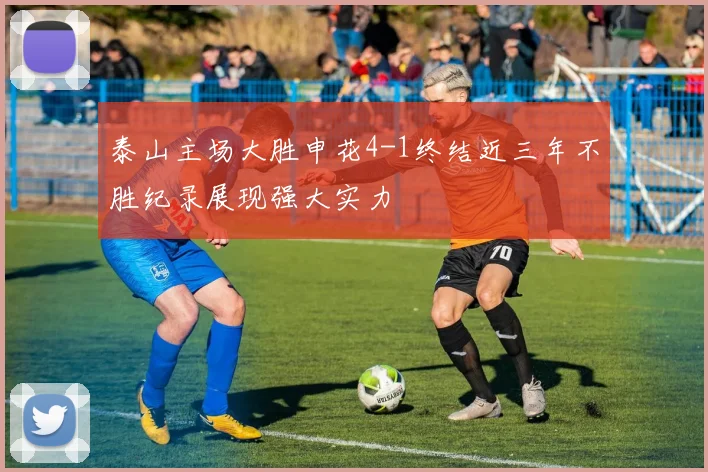 泰山主场大胜申花4-1终结近三年不胜纪录展现强大实力